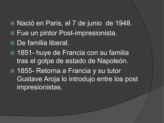  Nació en Paris, el 7 de junio de 1948.
 Fue un pintor Post-impresionista.
 De familia liberal.
 1851- huye de Francia con su familia
tras el golpe de estado de Napoleón.
 1855- Retorna a Francia y su tutor
Gustave Aroja lo introdujo entre los post
impresionistas.
 
