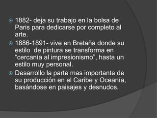 1882- deja su trabajo en la bolsa de
Paris para dedicarse por completo al
arte.
 1886-1891- vive en Bretaña donde su
estilo de pintura se transforma en
“cercanía al impresionismo”, hasta un
estilo muy personal.
 Desarrollo la parte mas importante de
su producción en el Caribe y Oceanía,
basándose en paisajes y desnudos.
 