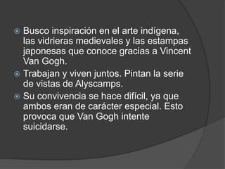  Busco inspiración en el arte indígena,
las vidrieras medievales y las estampas
japonesas que conoce gracias a Vincent
Van Gogh.
 Trabajan y viven juntos. Pintan la serie
de vistas de Alyscamps.
 Su convivencia se hace difícil, ya que
ambos eran de carácter especial. Esto
provoca que Van Gogh intente
suicidarse.
 