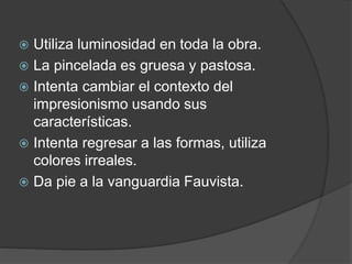  Utiliza luminosidad en toda la obra.
 La pincelada es gruesa y pastosa.
 Intenta cambiar el contexto del
impresionismo usando sus
características.
 Intenta regresar a las formas, utiliza
colores irreales.
 Da pie a la vanguardia Fauvista.
 