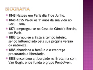 1848 Nasceu em Paris dia 7 de Junho. 1848-1855 Viveu os 1º anos da sua vida no Peru, Lima. 1871 empregou-se na Casa de Câmbio Bertin, em Paris. 1883 tornou-se artista a tempo inteiro, sendo influenciado pela sua própria versão da natureza.  1885 abandona a família e o emprego procurando a liberdade. 1888 encontrou a liberdade na Bretanha com Van Gogh, onde funda o grupo Pont-Aven. 