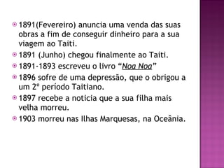1891(Fevereiro) anuncia uma venda das suas obras a fim de conseguir dinheiro para a sua viagem ao Taiti. 1891 (Junho) chegou finalmente ao Taiti. 1891-1893 escreveu o livro “ Noa Noa ” 1896 sofre de uma depressão, que o obrigou a um 2º período Taitiano. 1897 recebe a noticia que a sua filha mais velha morreu. 1903 morreu nas Ilhas Marquesas, na Oceânia. 