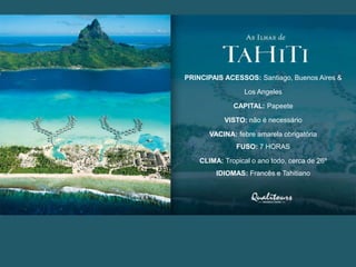 PRINCIPAIS ACESSOS: Santiago, Buenos Aires &
Los Angeles
CAPITAL: Papeete
VISTO: não é necessário
VACINA: febre amarela obrigatória
FUSO: 7 HORAS
CLIMA: Tropical o ano todo, cerca de 26º
IDIOMAS: Francês e Tahitiano
 