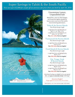 Super Savings to Tahiti & the South Pacific
Now save up to $2,000 per couple off our previous sale price when you book by April 30, 2010

                                                                Uncommon Luxury,
                                                                 Unparalleled Sale
                                                            Aboard the 5+-star m/s Paul Gauguin,
                                                              you’ll enjoy the highest standard of
                                                            luxury as you cruise one of the world’s
                                                                most enchanting destinations.

                                                            Tahiti & the Society Islands
                                                                     Now $1250 less per couple
                                                                7-night fares from only $3,145 $2,520
                                                                     April 17*, 24*, May 1, 2010
                                                                7-night fares from only $3,395 $2,770
                                                                        June 5, 12*, 19*, 2010
                                                                Plus 2-for-1 airfare from Los Angeles!

                                                         Tuamotus & the Society Islands
                                                                    Now $2000 less per couple
                                                               10-night fares from only $4,195 $3,195
                                                                           June 26, 2010
                                                                Plus FREE airfare from Los Angeles!

                                                          Cook Islands & Society Islands
                                                                    Now $2000 less per couple
                                                               11-night fares from only $4,695 $3,695
                                                                            April 6, 2010
                                                                Plus FREE airfare from Los Angeles!

                                                                     Fiji, Tonga, Cook
                                                                      & Society Islands
                                                                    Now $2000 less per couple
                                                               13-night fares from only $5,695 $4,695
                                                                            May 8*, 2010
                                                               15-night fares from only $6,545 $5,545
                                                                            May 22*, 2010
                                                                Plus FREE airfare from Los Angeles!

                                                       Only these 8 sailings are eligible for this very special
                                                       offer, and space is extremely limited. Call today!

                                                                         Attention Singles!
                                                          *Single supplement waived on these select sail dates.

                                                       Book by April 30, 2010. Some restrictions apply. Call for details.




     To find out more or to make a reservation,                         Paul Gauguin Cruises
                                                                           1-800-848-6172
                 please call us soon.                                    www.pgcruises.com
               We hope you’ll join us!                                  sales@pgcruises.com
                                                                                                                        5112
 