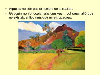 • Aquests no són pas els colors de la realitat.
• Gauguin no vol copiar allò que veu... vol crear allò que
  no existeix enlloc més que en els quadres.
 