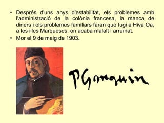 • Després d'uns anys d'estabilitat, els problemes amb
  l'administració de la colònia francesa, la manca de
  diners i els problemes familiars faran que fugi a Hiva Oa,
  a les illes Marqueses, on acaba malalt i arruïnat.
• Mor el 9 de maig de 1903.
 