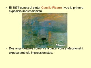 • El 1874 coneix el pintor Camille Pisarro i veu la primera
  exposició impressionista.




                                  Monet
• Dos anys després comença a pintar com a afeccionat i
  exposa amb els impressionistes.
 