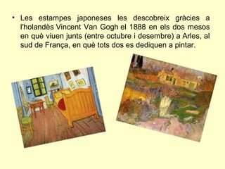 • Les estampes japoneses les descobreix gràcies a
  l'holandès Vincent Van Gogh el 1888 en els dos mesos
  en què viuen junts (entre octubre i desembre) a Arles, al
  sud de França, en què tots dos es dediquen a pintar.
 