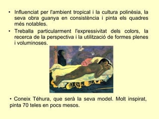 • Influenciat per l'ambient tropical i la cultura polinèsia, la
  seva obra guanya en consistència i pinta els quadres
  més notables.
• Treballa particularment l'expressivitat dels colors, la
  recerca de la perspectiva i la utilització de formes plenes
  i voluminoses.




• Coneix Téhura, que serà la seva model. Molt inspirat,
pinta 70 teles en pocs mesos.
 