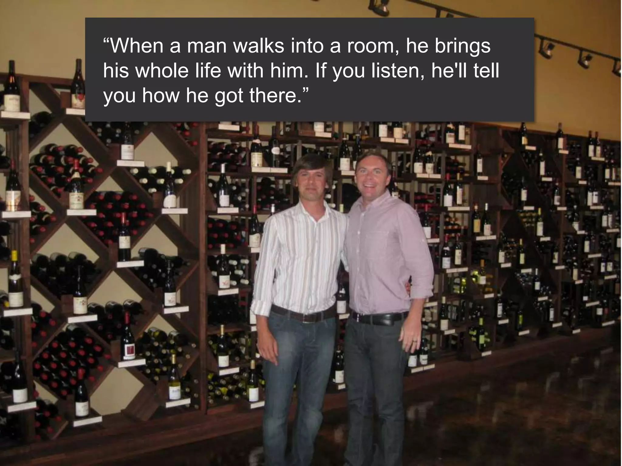 “When a man walks into a room, he brings
his whole life with him. If you listen, he'll tell
you how he got there.”
 