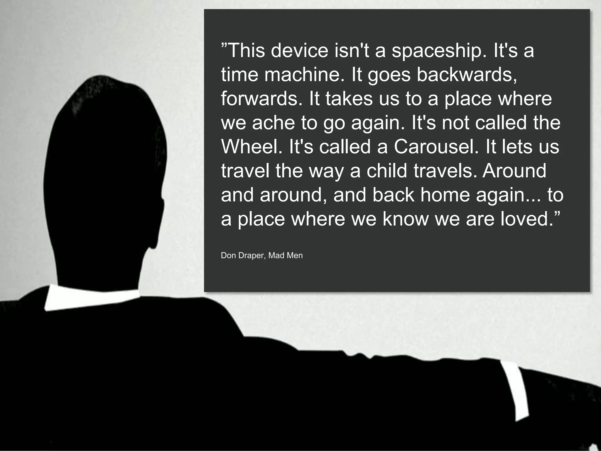 ”This device isn't a spaceship. It's a
time machine. It goes backwards,
forwards. It takes us to a place where
we ache to go again. It's not called the
Wheel. It's called a Carousel. It lets us
travel the way a child travels. Around
and around, and back home again... to
a place where we know we are loved.”
Don Draper, Mad Men
 