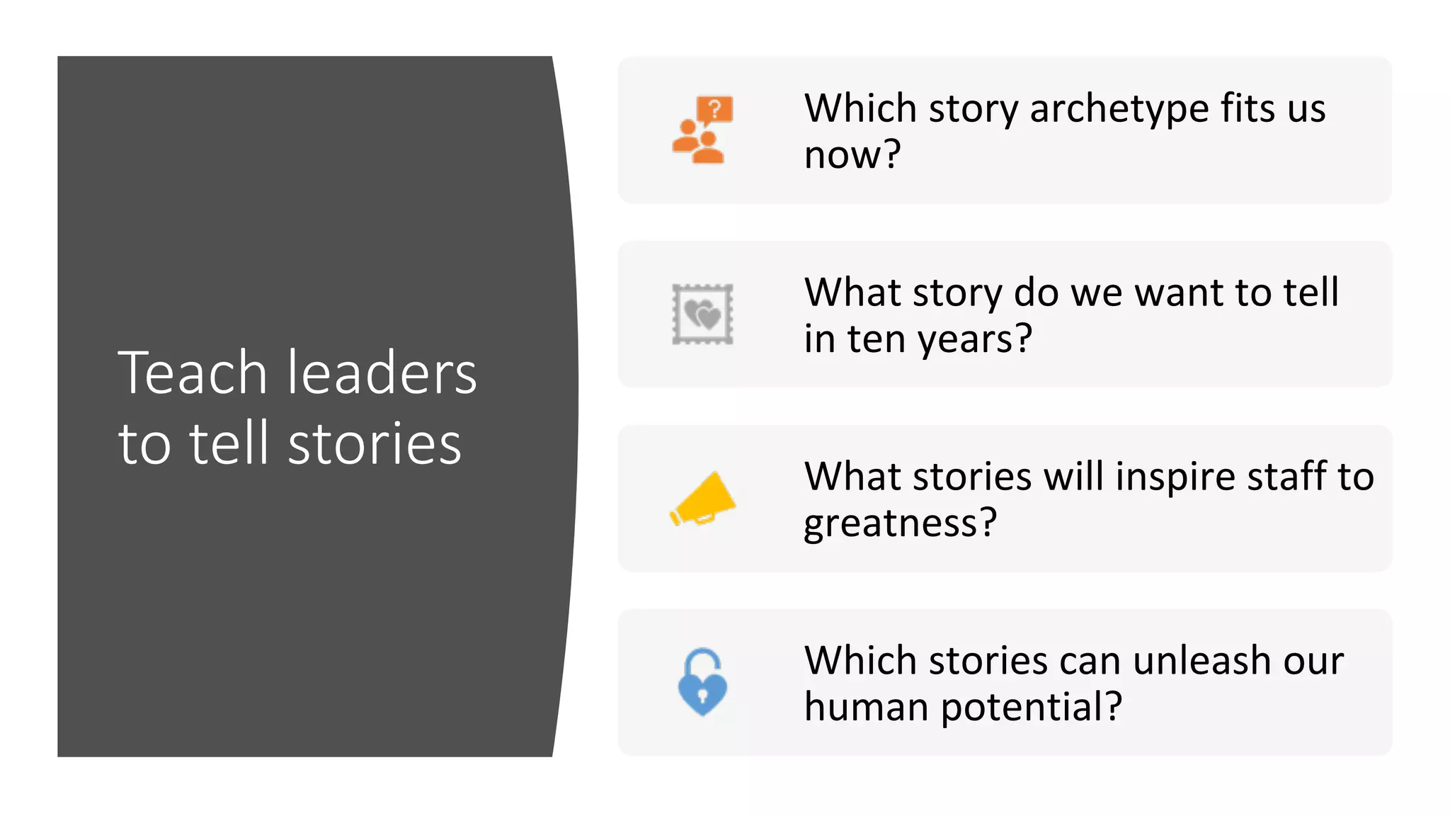 Teach leaders
to tell stories
Which	story	archetype	fits	us	
now?	
What	story	do	we	want	to	tell	
in	ten	years?	
What	stories	will	inspire	staff	to	
greatness?	
Which	stories	can	unleash	our	
human	potential?	
 