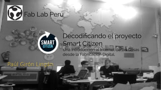 Decodificando el proyecto
Smart Citizen
Una introduccion al Internet de las Cosas
desde la Fabricacion Digital.
Fab Lab Peru
Paúl Girón LingánPaúl Girón Lingán
 