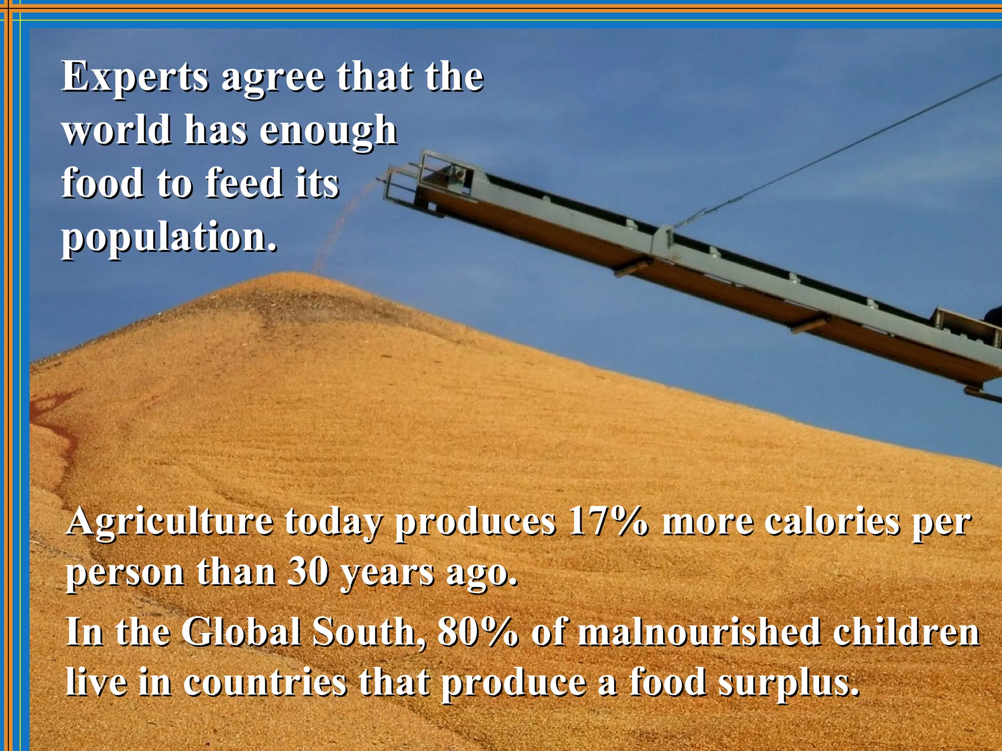 Experts agree that the
world has enough
food to feed its
population.




Agriculture today produces 17% more calories per
person than 30 years ago.
In the Global South, 80% of malnourished children
live in countries that produce a food surplus.
 