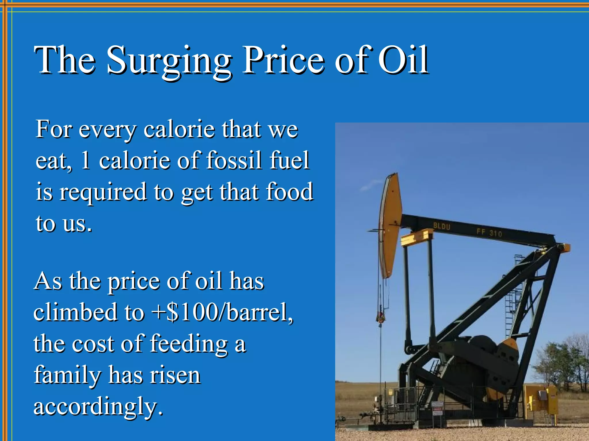 The Surging Price of Oil
For every calorie that we
eat, 1 calorie of fossil fuel
is required to get that food
to us.

As the price of oil has
climbed to +$100/barrel,
the cost of feeding a
family has risen
accordingly.
 
