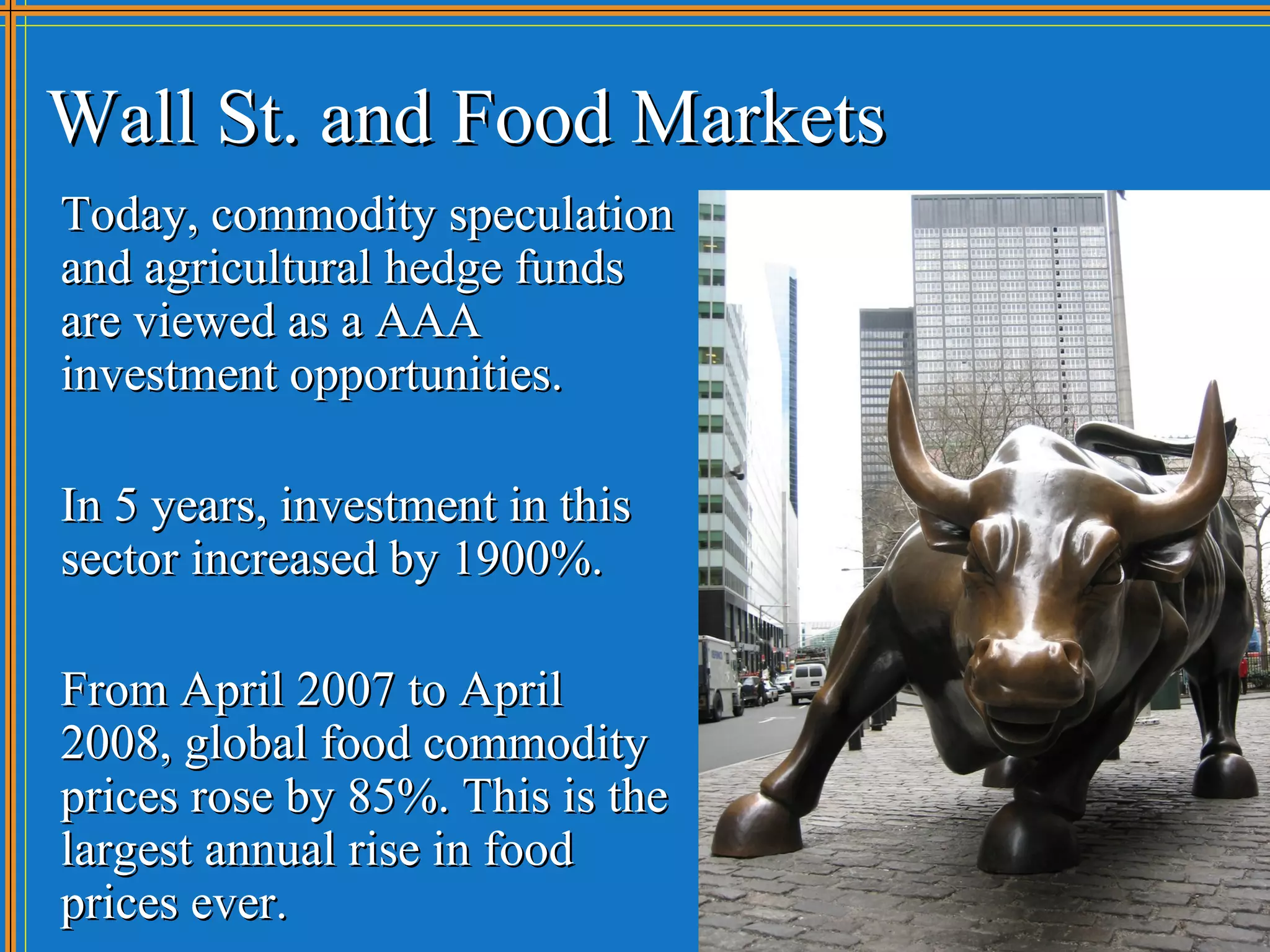 Wall St. and Food Markets
Today, commodity speculation
and agricultural hedge funds
are viewed as a AAA
investment opportunities.

In 5 years, investment in this
sector increased by 1900%.

From April 2007 to April
2008, global food commodity
prices rose by 85%. This is the
largest annual rise in food
prices ever.
 