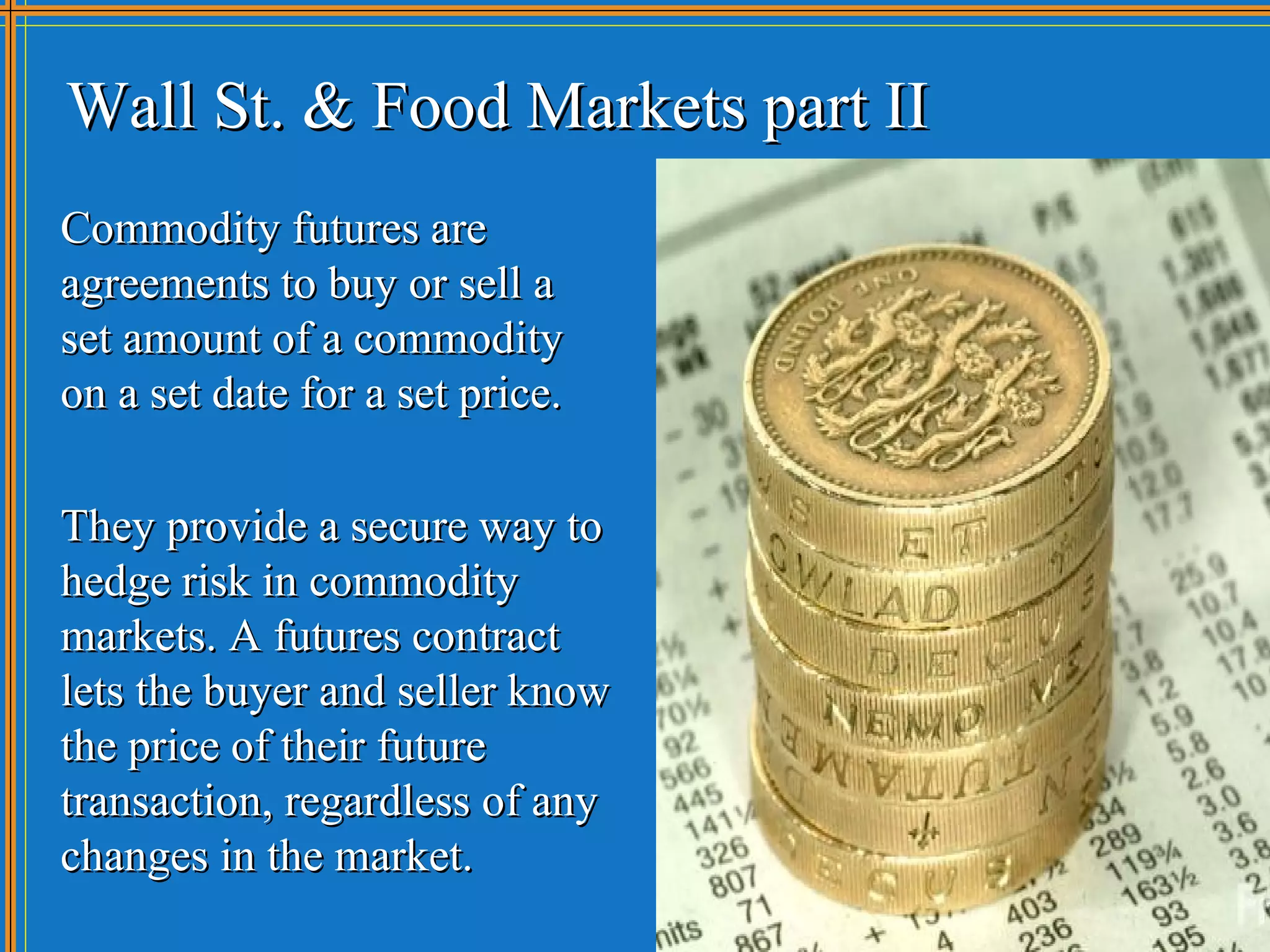 Wall St. & Food Markets part II
Commodity futures are
agreements to buy or sell a
set amount of a commodity
on a set date for a set price.

They provide a secure way to
hedge risk in commodity
markets. A futures contract
lets the buyer and seller know
the price of their future
transaction, regardless of any
changes in the market.
 