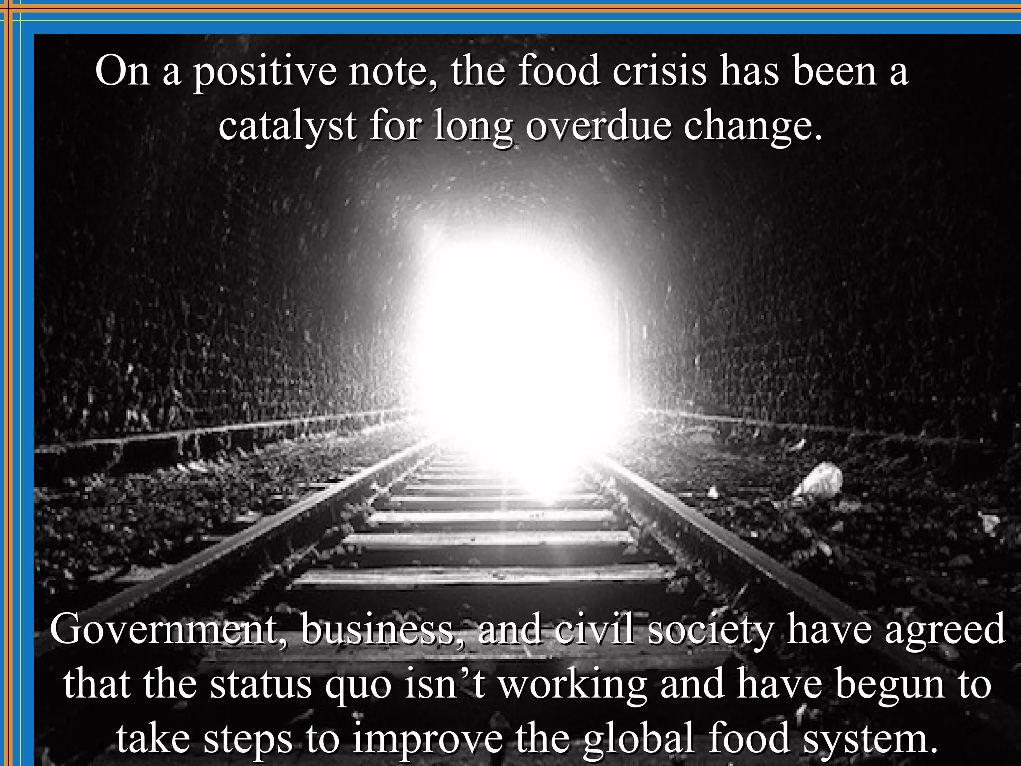 On a positive note, the food crisis has been a
        catalyst for long overdue change.




Government, business, and civil society have agreed
that the status quo isn’t working and have begun to
   take steps to improve the global food system.
 
