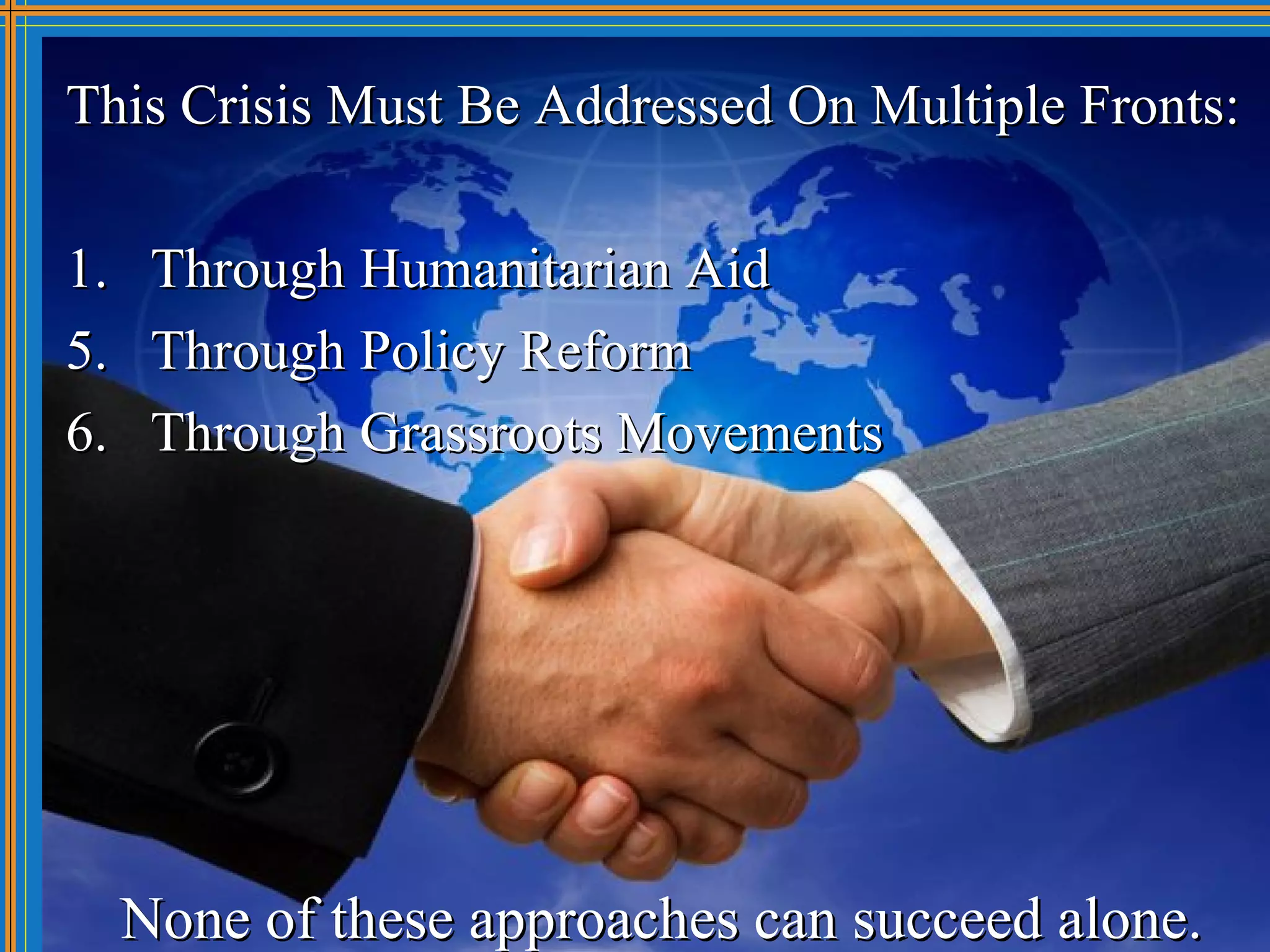 This Crisis Must Be Addressed On Multiple Fronts:

1.    Through Humanitarian Aid
5.    Through Policy Reform
6.    Through Grassroots Movements




     None of these approaches can succeed alone.
 