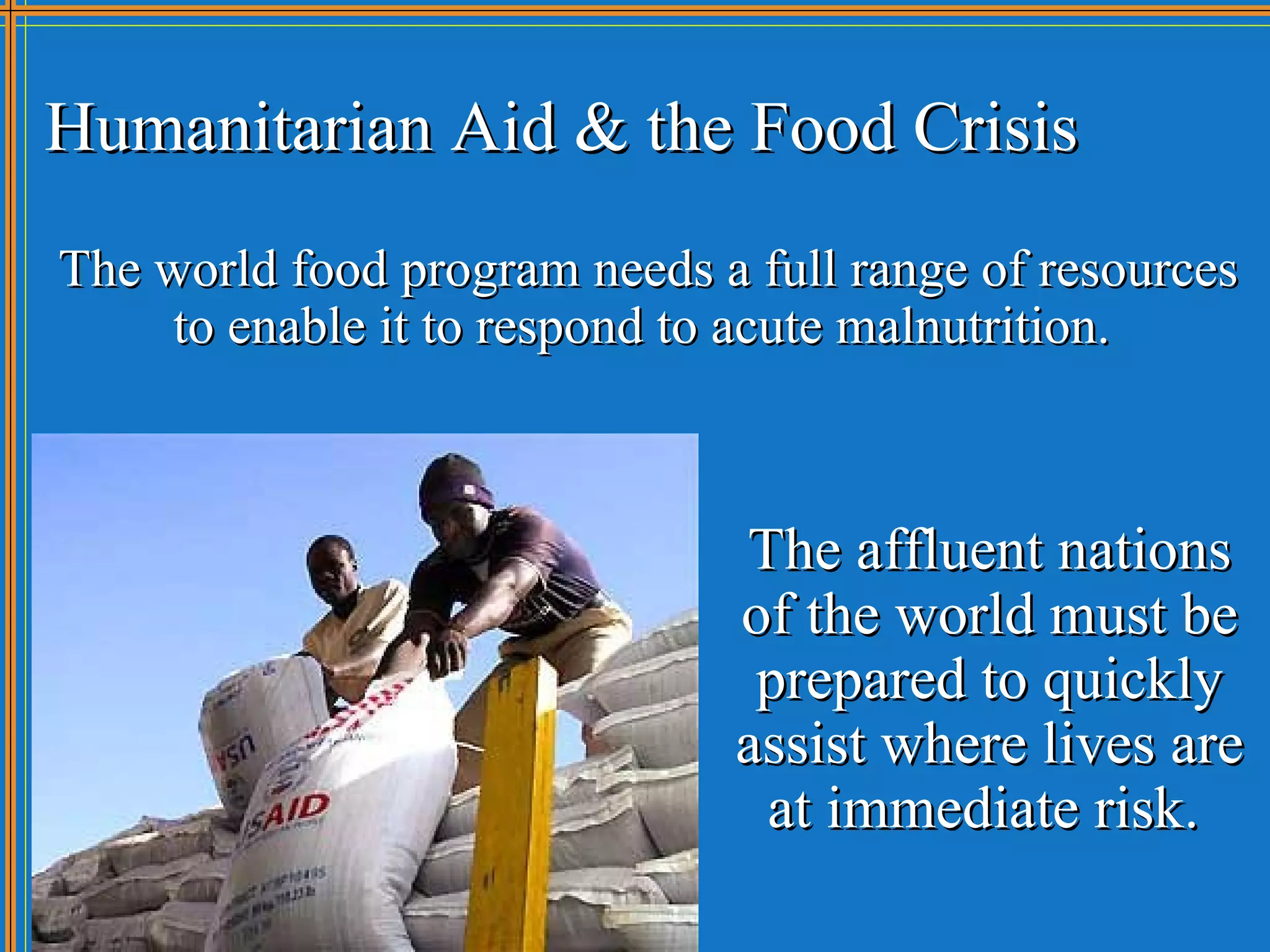 Humanitarian Aid & the Food Crisis
The world food program needs a full range of resources
     to enable it to respond to acute malnutrition.



                              The affluent nations
                              of the world must be
                               prepared to quickly
                              assist where lives are
                               at immediate risk.
 