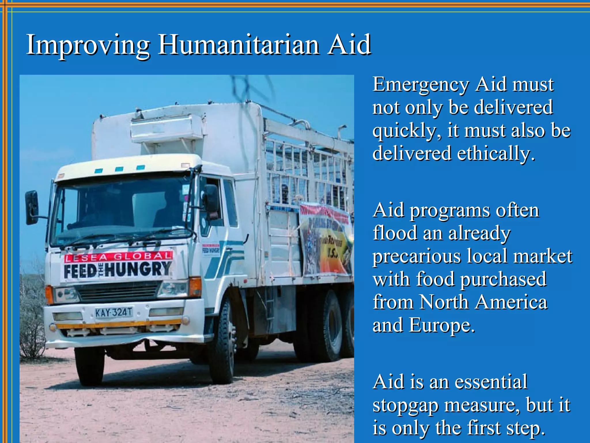 Improving Humanitarian Aid
                         Emergency Aid must
                         not only be delivered
                         quickly, it must also be
                         delivered ethically.

                         Aid programs often
                         flood an already
                         precarious local market
                         with food purchased
                         from North America
                         and Europe.

                         Aid is an essential
                         stopgap measure, but it
                         is only the first step.
 