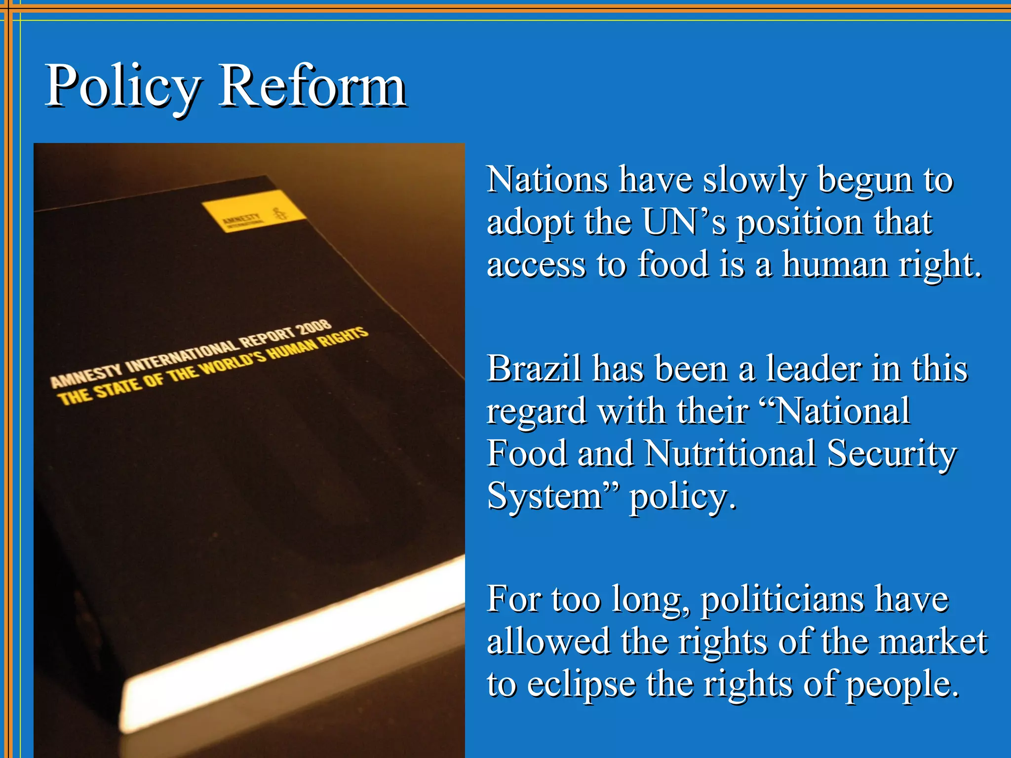 Policy Reform
                Nations have slowly begun to
                adopt the UN’s position that
                access to food is a human right.

                Brazil has been a leader in this
                regard with their “National
                Food and Nutritional Security
                System” policy.

                For too long, politicians have
                allowed the rights of the market
                to eclipse the rights of people.
 