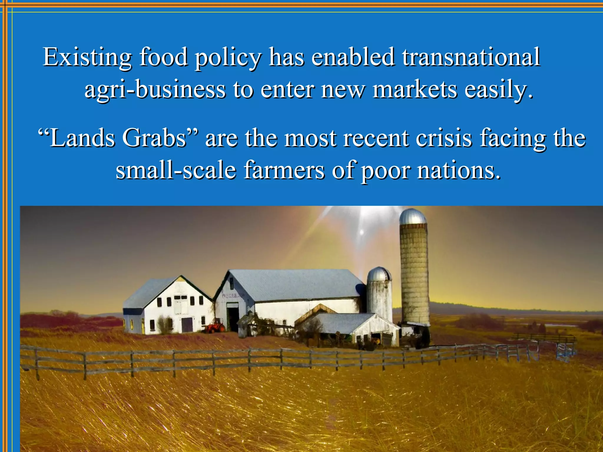 Existing food policy has enabled transnational
   agri-business to enter new markets easily.
“Lands Grabs” are the most recent crisis facing the
      small-scale farmers of poor nations.
 