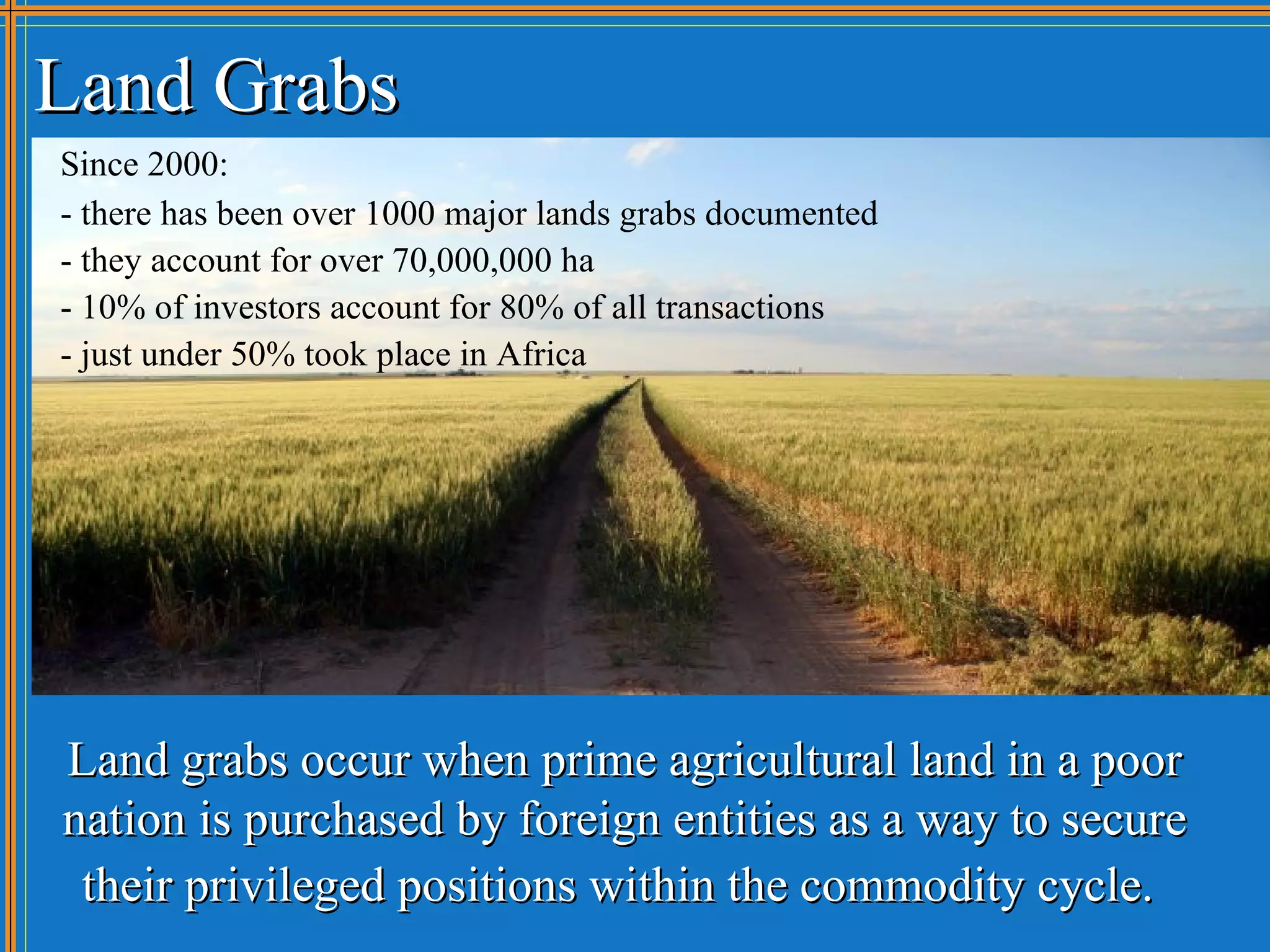 Land Grabs
Since 2000:
- there has been over 1000 major lands grabs documented
- they account for over 70,000,000 ha
- 10% of investors account for 80% of all transactions
- just under 50% took place in Africa




Land grabs occur when prime agricultural land in a poor
nation is purchased by foreign entities as a way to secure
 their privileged positions within the commodity cycle.
 