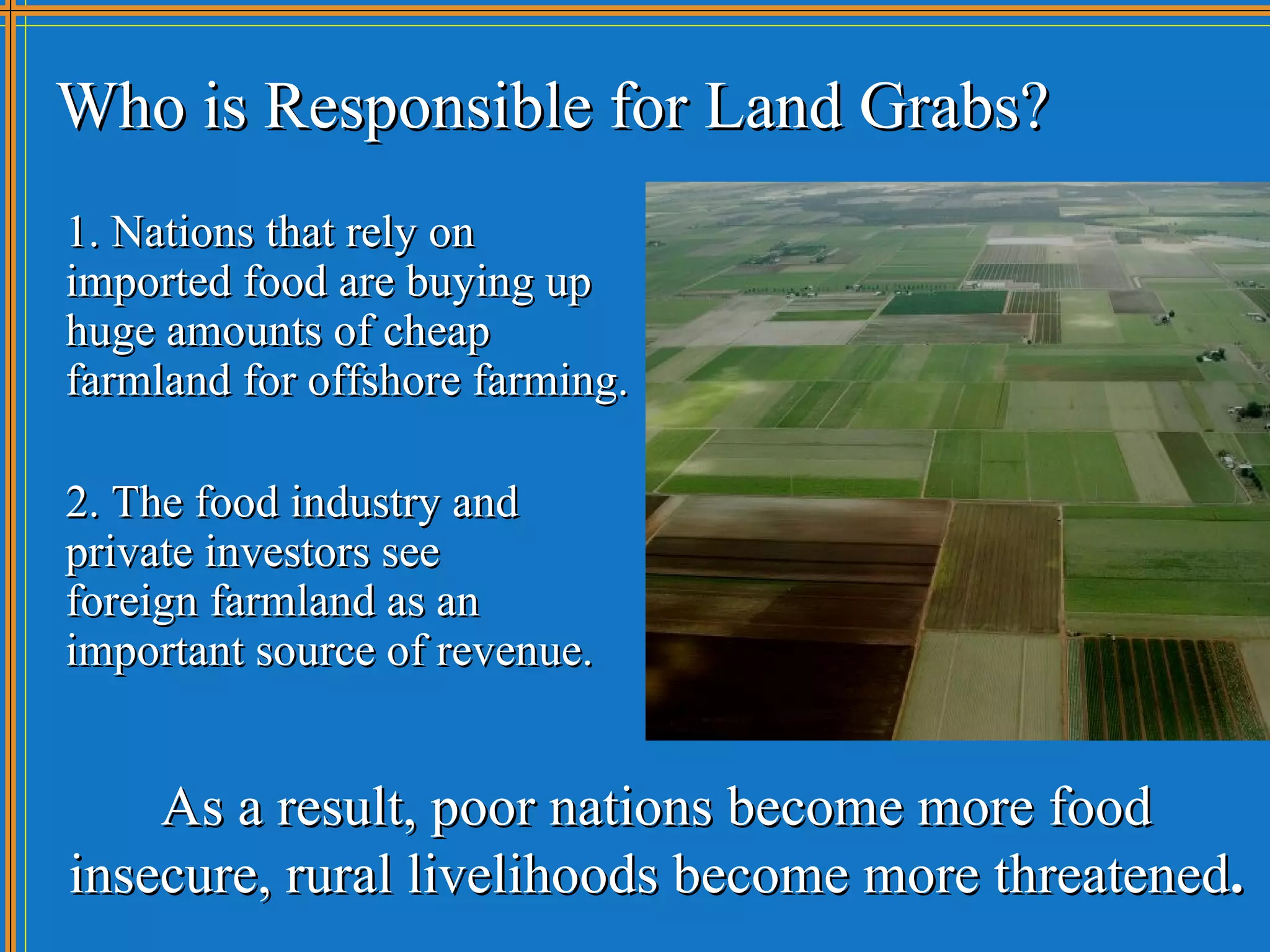 Who is Responsible for Land Grabs?
1. Nations that rely on
imported food are buying up
huge amounts of cheap
farmland for offshore farming.

2. The food industry and
private investors see
foreign farmland as an
important source of revenue.


    As a result, poor nations become more food
insecure, rural livelihoods become more threatened.
 