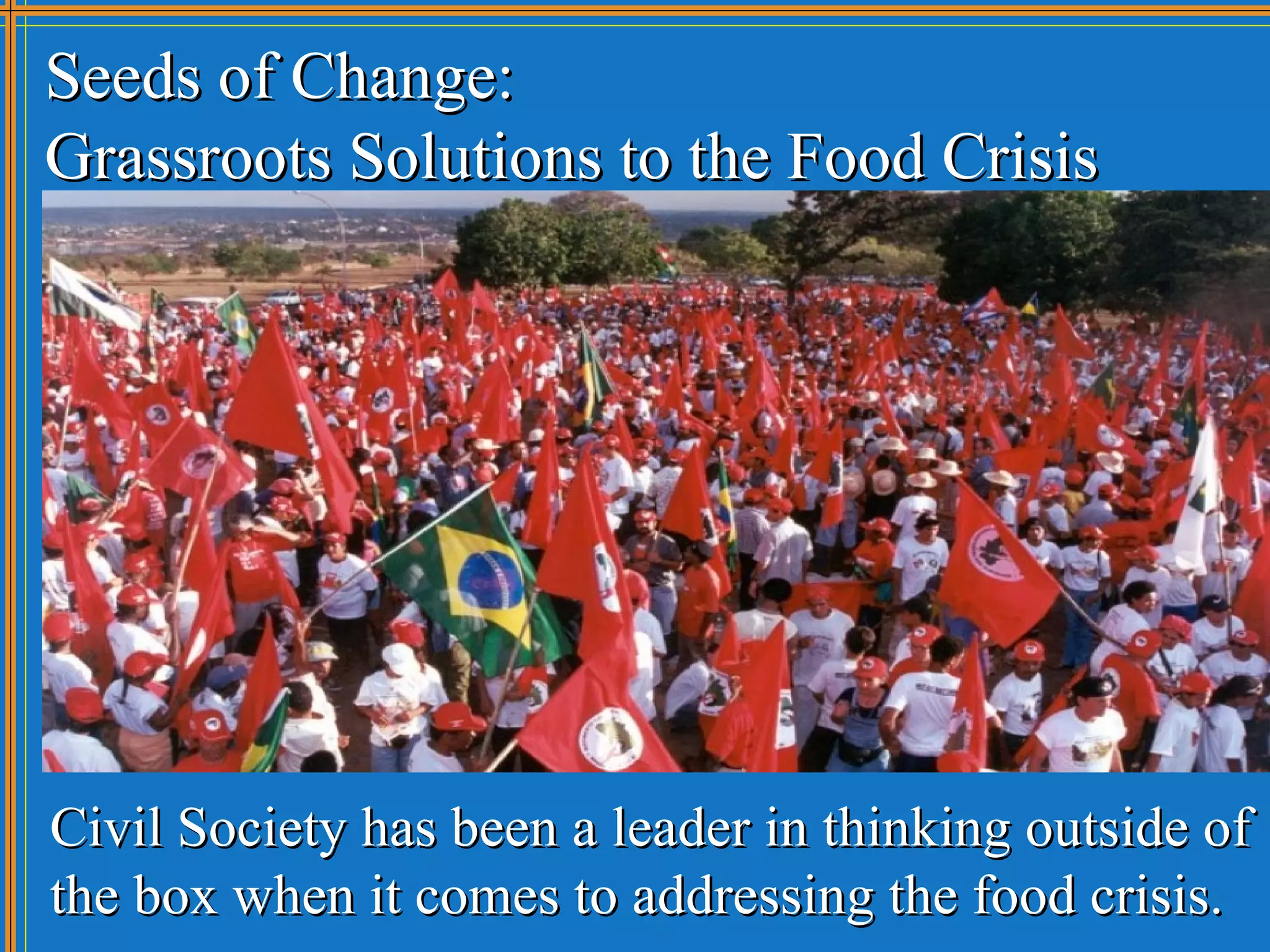 Seeds of Change:
Grassroots Solutions to the Food Crisis




Civil Society has been a leader in thinking outside of
the box when it comes to addressing the food crisis.
 