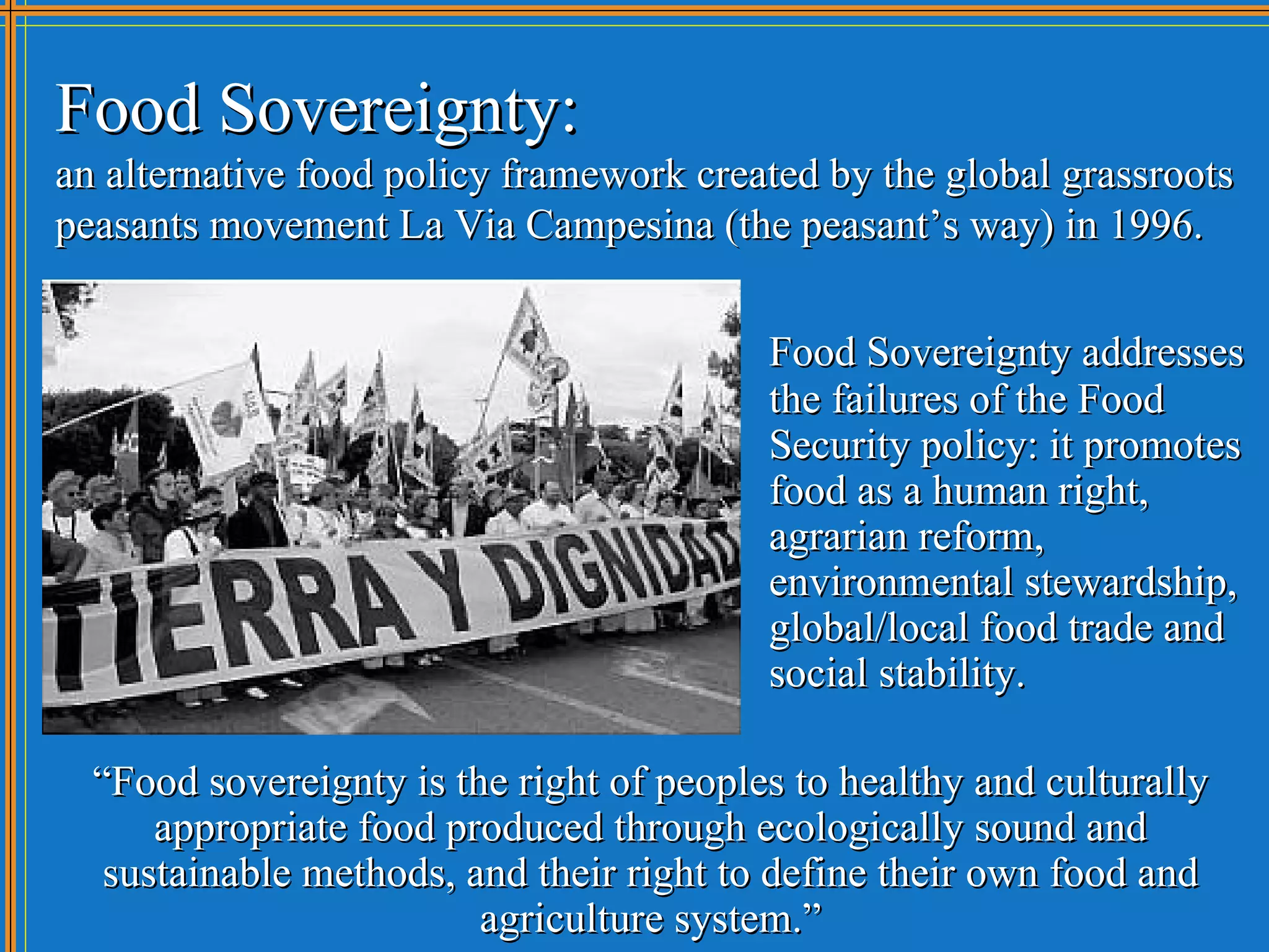 Food Sovereignty:
an alternative food policy framework created by the global grassroots
peasants movement La Via Campesina (the peasant’s way) in 1996.


                                          Food Sovereignty addresses
                                          the failures of the Food
                                          Security policy: it promotes
                                          food as a human right,
                                          agrarian reform,
                                          environmental stewardship,
                                          global/local food trade and
                                          social stability.

  “Food sovereignty is the right of peoples to healthy and culturally
      appropriate food produced through ecologically sound and
   sustainable methods, and their right to define their own food and
                         agriculture system.”
 
