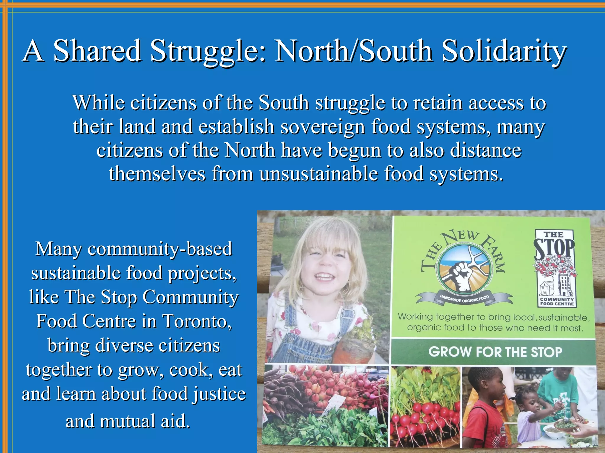 A Shared Struggle: North/South Solidarity
      While citizens of the South struggle to retain access to
      their land and establish sovereign food systems, many
         citizens of the North have begun to also distance
          themselves from unsustainable food systems.


  Many community-based
 sustainable food projects,
 like The Stop Community
  Food Centre in Toronto,
    bring diverse citizens
together to grow, cook, eat
and learn about food justice
      and mutual aid.
 