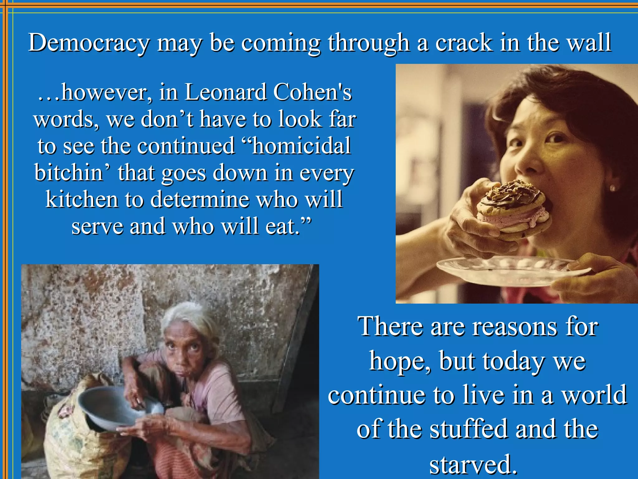 Democracy may be coming through a crack in the wall
…however, in Leonard Cohen's
words, we don’t have to look far
to see the continued “homicidal
bitchin’ that goes down in every
 kitchen to determine who will
    serve and who will eat.”



                               There are reasons for
                                hope, but today we
                             continue to live in a world
                               of the stuffed and the
                                      starved.
 