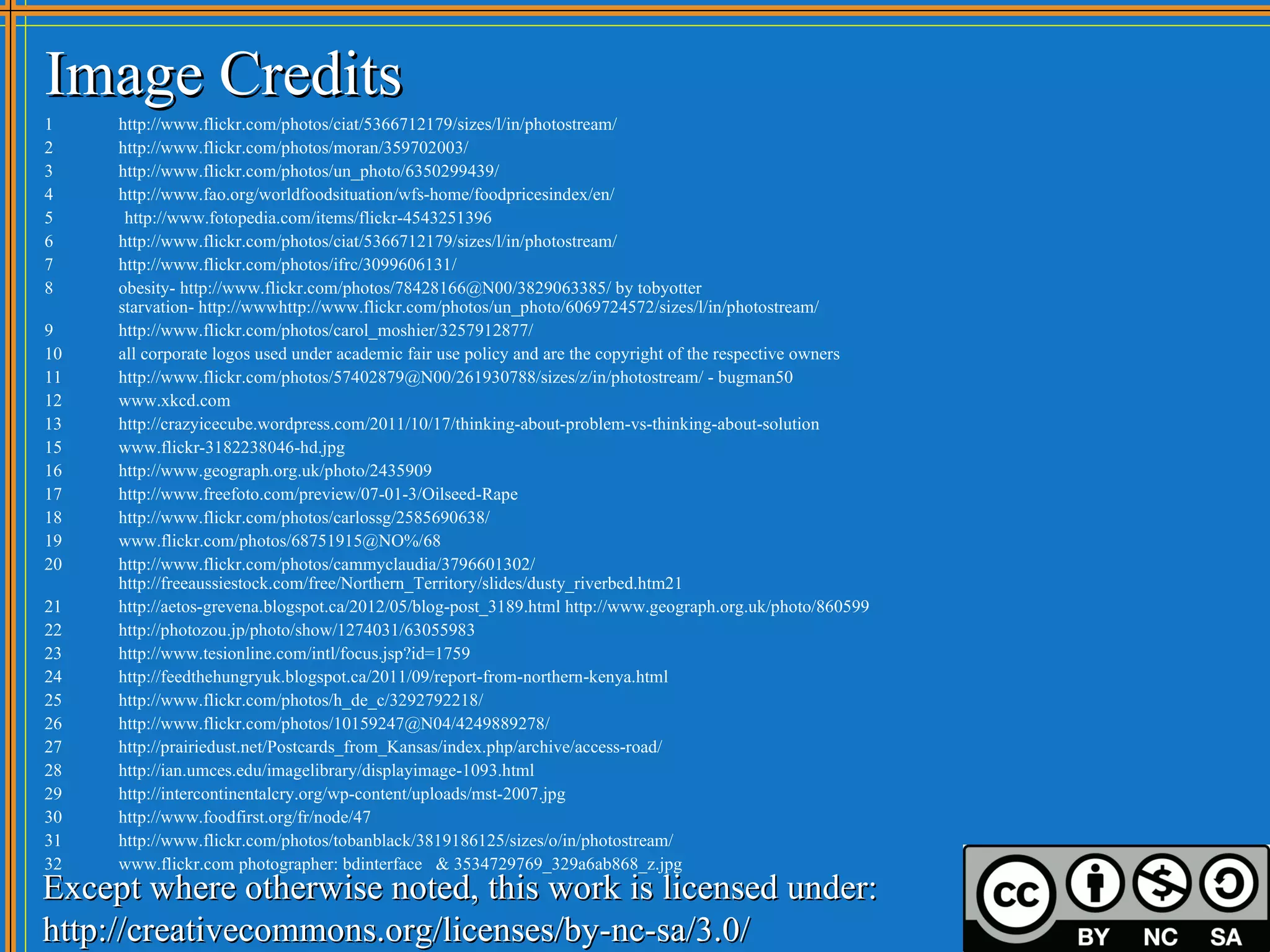 Image Credits
1    http://www.flickr.com/photos/ciat/5366712179/sizes/l/in/photostream/
2    http://www.flickr.com/photos/moran/359702003/
3    http://www.flickr.com/photos/un_photo/6350299439/
4    http://www.fao.org/worldfoodsituation/wfs-home/foodpricesindex/en/
5     http://www.fotopedia.com/items/flickr-4543251396
6    http://www.flickr.com/photos/ciat/5366712179/sizes/l/in/photostream/
7    http://www.flickr.com/photos/ifrc/3099606131/
8    obesity- http://www.flickr.com/photos/78428166@N00/3829063385/ by tobyotter
     starvation- http://wwwhttp://www.flickr.com/photos/un_photo/6069724572/sizes/l/in/photostream/
9    http://www.flickr.com/photos/carol_moshier/3257912877/
10   all corporate logos used under academic fair use policy and are the copyright of the respective owners
11   http://www.flickr.com/photos/57402879@N00/261930788/sizes/z/in/photostream/ - bugman50
12   www.xkcd.com
13   http://crazyicecube.wordpress.com/2011/10/17/thinking-about-problem-vs-thinking-about-solution
15   www.flickr-3182238046-hd.jpg
16   http://www.geograph.org.uk/photo/2435909
17   http://www.freefoto.com/preview/07-01-3/Oilseed-Rape
18   http://www.flickr.com/photos/carlossg/2585690638/
19   www.flickr.com/photos/68751915@NO%/68
20   http://www.flickr.com/photos/cammyclaudia/3796601302/
     http://freeaussiestock.com/free/Northern_Territory/slides/dusty_riverbed.htm21
21   http://aetos-grevena.blogspot.ca/2012/05/blog-post_3189.html http://www.geograph.org.uk/photo/860599
22   http://photozou.jp/photo/show/1274031/63055983
23   http://www.tesionline.com/intl/focus.jsp?id=1759
24   http://feedthehungryuk.blogspot.ca/2011/09/report-from-northern-kenya.html
25   http://www.flickr.com/photos/h_de_c/3292792218/
26   http://www.flickr.com/photos/10159247@N04/4249889278/
27   http://prairiedust.net/Postcards_from_Kansas/index.php/archive/access-road/
28   http://ian.umces.edu/imagelibrary/displayimage-1093.html
29   http://intercontinentalcry.org/wp-content/uploads/mst-2007.jpg
30   http://www.foodfirst.org/fr/node/47
31   http://www.flickr.com/photos/tobanblack/3819186125/sizes/o/in/photostream/
32   www.flickr.com photographer: bdinterface & 3534729769_329a6ab868_z.jpg
Except where otherwise noted, this work is licensed under:
http://creativecommons.org/licenses/by-nc-sa/3.0/
 