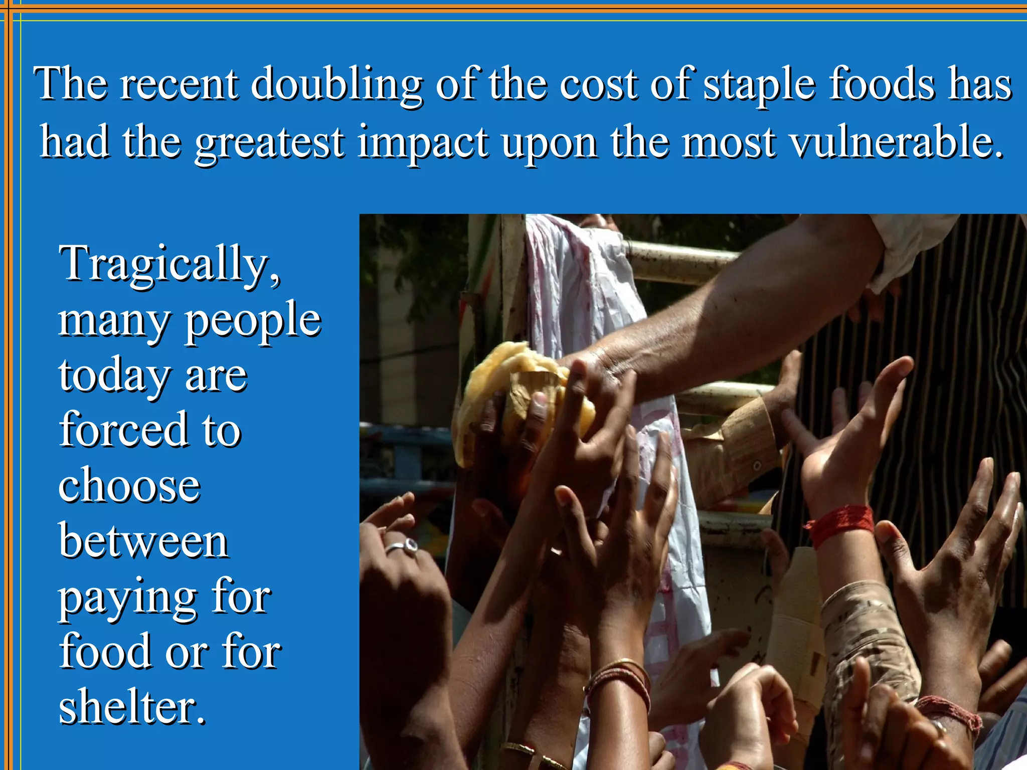 The recent doubling of the cost of staple foods has
had the greatest impact upon the most vulnerable.

 Tragically,
 many people
 today are
 forced to
 choose
 between
 paying for
 food or for
 shelter.
 