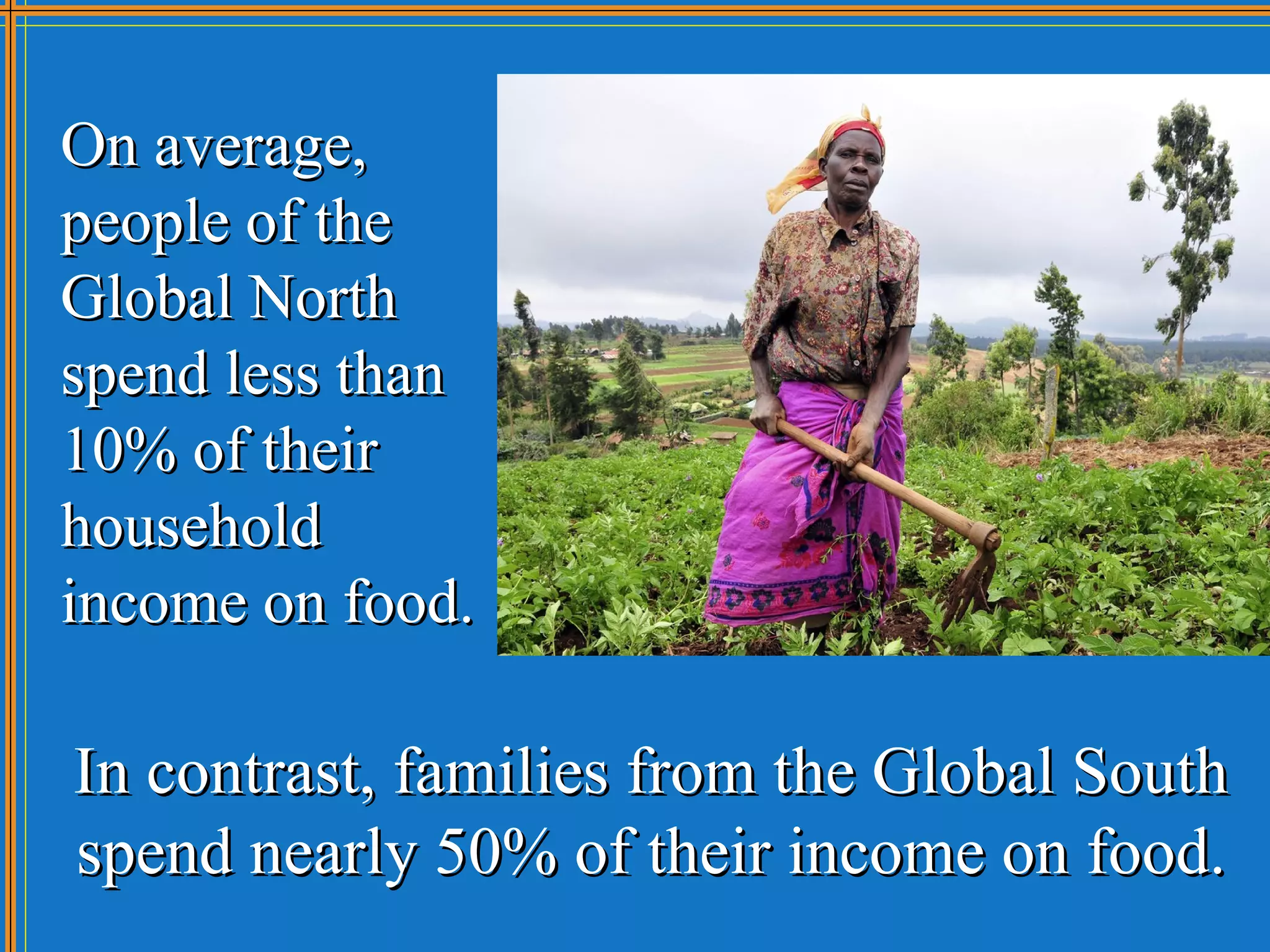 On average,
people of the
Global North
spend less than
10% of their
household
income on food.

In contrast, families from the Global South
spend nearly 50% of their income on food.
 