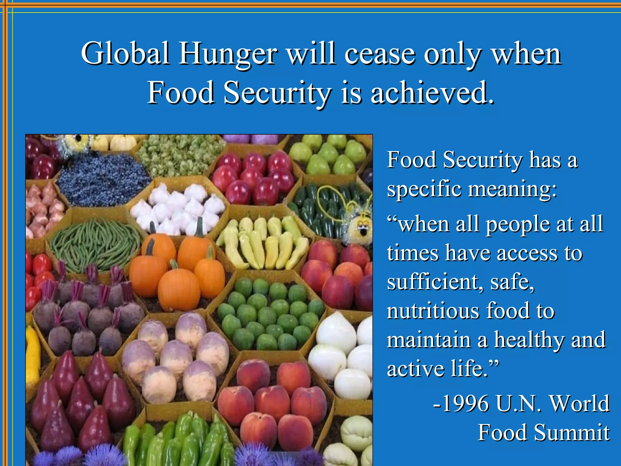 Global Hunger will cease only when
    Food Security is achieved.
                     Food Security has a
                     specific meaning:
                     “when all people at all
                     times have access to
                     sufficient, safe,
                     nutritious food to
                     maintain a healthy and
                     active life.”
                          -1996 U.N. World
                                Food Summit
 