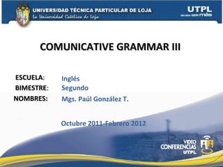 ESCUELA : NOMBRES: COMUNICATIVE GRAMMAR III  Mgs. Paúl González T. Inglés BIMESTRE : Segundo Octubre 2011-Febrero 2012 