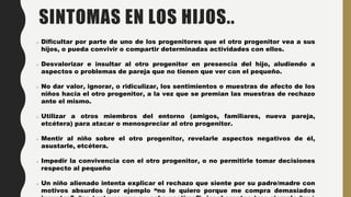 SINTOMAS EN LOS HIJOS..
Dificultar por parte de uno de los progenitores que el otro progenitor vea a sus
hijos, o pueda convivir o compartir determinadas actividades con ellos.
Desvalorizar e insultar al otro progenitor en presencia del hijo, aludiendo a
aspectos o problemas de pareja que no tienen que ver con el pequeño.
No dar valor, ignorar, o ridiculizar, los sentimientos o muestras de afecto de los
niños hacia el otro progenitor, a la vez que se premian las muestras de rechazo
ante el mismo.
Utilizar a otros miembros del entorno (amigos, familiares, nueva pareja,
etcétera) para atacar o menospreciar al otro progenitor.
Mentir al niño sobre el otro progenitor, revelarle aspectos negativos de él,
asustarle, etcétera.
Impedir la convivencia con el otro progenitor, o no permitirle tomar decisiones
respecto al pequeño
Un niño alienado intenta explicar el rechazo que siente por su padre/madre con
motivos absurdos (por ejemplo “no le quiero porque me compra demasiados
 
