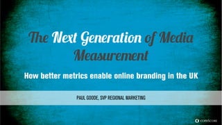© comScore, Inc. Proprietary.
For info about the proprietary technology used in comScore products, refer to
http://comscore.com/About_comScore/Patents 1
The Next Generation of Media
Measurement
How better metrics enable online branding in the UK
PAUL GOODE, SVP REGIONAL MARKETING
 