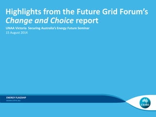 Highlights from the Future Grid Forum’s
Change and Choice report
ADD BUSINESS UNIT/FLAGSHIP NAME
UNAA Victoria Securing Australia’s Energy Future Seminar
15 August 2014
ENERGY FLAGSHIP
 