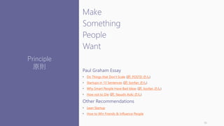 Make
Something
People
Want
Paul Graham Essay
• Do Things that Don‘t Scale (訳: POSTD さん)
• Startups in 13 Sentences (訳: lionfan さん)
• Why Smart People Have Bad Ideas (訳: lionfan さん)
• How not to Die (訳: Yasushi Aoki さん)
Other Recommendations
• Lean Startup
• How to Win Friends & Influence People
10
Principle
原則
 