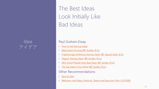 The Best Ideas
Look Initially Like
Bad Ideas
Paul Graham Essay
• How to Get Startup Ideas
• Black Swan Farming (訳: lionfan さん)
• Frighteningly Ambitious Startup Ideas (訳: Yasushi Aoki さん)
• Organic Startup Ideas (訳: lionfan さん)
• Why Smart People Have Bad Ideas (訳: lionfan さん)
• The Top Idea in Your Mind (訳: lionfan さん)
Other Recommendations
• Zero to One
• Welcome, and Ideas, Products, Teams and Execution Part I (CS183B)
12
Idea
アイデア
 