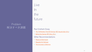 Live
In
the
future
Paul Graham Essay
• The 18 Mistakes That Kill Startups (訳: Yasushi Aoki さん)
• Before the Startup (訳: Shiro さん)
Other Recommendations
• Physics of the Future
• Requests for Startups
• The Innovator’s Dilemma
14
Problem
解決すべき課題
 