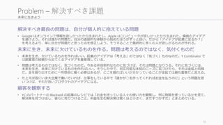 未来に生きよう
解決すべき最良の問題は、自分が個人的に抱えている問題
• Google はオンラインで情報を欲しかったから生まれたし、Apple はコンピュータが欲しかったから生まれた。模倣のアイデア
を避けよう。それは誰かの問題だ。自分の直接的な体験から始めたほうがずっと良い。だから「アイデアが起業に足るか？」
を考えるより、単に自分が問題だと思った点を修正しよう。そうすることで最終的に多くの人が欲しがるものが作れる。
未来に生き、未来に欠けているものを作る。問題は考えるのではなく、気付くものだ
• 未来を生き、欠けているものを作ればいい。起業のアイデアは「考える」のではなく「気づく」ものなのだ。Y Combinator で
は創業者の経験から出てくるアイデアを重要視している。
• 問題は考えるものではなく、気づくものだ。今ある非効率的なものに気づけば、それは問題となりうる。それに気づくには、
未来を生き、未来に欠けているものを作ればいい。そうした中で、対応可能な未知のニーズに気づけたら、それは金鉱と同様
だ。金を掘り出すために一所懸命に働く必要はあるが、どこを掘ればいいか分かっていることが金鉱では最も重要だと言える。
• たとえば仮にいま大企業で働いていれば、仕事をしている中で「誰かが○を作ってくれればお金を払うのに」という問題を思
いつけば、それが良いプロダクトのアイデアになる。
顧客を観察する
• YC のパートナーの Blackwell の起業のレシピでは「お金を持っている人々の使い方を観察し、何に時間を使っているかを見て、
解決策を見つけ出し、彼らに売りつけること。利益を生む解決策は驚くほど小さく、まだ手つかずだ」とまとめている。
15
Problem – 解決すべき課題
 