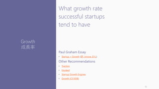 What growth rate
successful startups
tend to have
Paul Graham Essay
• Startup = Growth (訳: innova さん)
Other Recommendations
• Traction
• Hooked
• Startup Growth Engines
• Growth (CS183B)
16
Growth
成長率
 