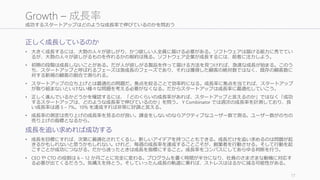 成功するスタートアップはどのような成長率で伸びているのかを問おう
正しく成長しているのか
• 大きく成長するには、大勢の人々が欲しがり、かつ欲しい人全員に届ける必要がある。ソフトウェアは届ける能力に秀でてい
るが、大勢の人々が欲しがるものを作れるかの制約は残る。ソフトウェア企業が成長するには、前者に注力しよう。
• 初期の段階は成長しないことがある。だが人が欲しがる製品を作って届ける方法を見つければ、急速な成長が始まる。このう
ち、スタートアップと呼ばれるフェーズは急成長のフェーズであり、それは獲得した顧客の絶対数ではなく、既存の顧客数に
対する新規の顧客の割合で測られる。
• スタートアップの立ち上げとは最適化の問題だ。焦点を絞ることで効率的になる。成長率に焦点を当てれば、スタートアップ
が取り組まないといけない様々な問題を考える必要がなくなる。だからスタートアップは成長率に最適化していこう。
• 正しく進んでいるかどうかを確認するには、「どのくらいの成長率があれば、スタートアップと言えるのか」ではなく「成功
するスタートアップは、どのような成長率で伸びているのか」を問う。 Y Combinator では週次の成長率を計測しており、良
い成長率は週 5 – 7%。10% を達成すれば非常に好調と言える。
• 成長率の測定は売り上げの成長率を見るのが良い。課金をしないのならアクティブなユーザー数で測る。ユーザー数がのちの
売り上げの指標となるから。
成長を追い求めれば成功する
• 成長を目標にすれば、次第に最適化されてくるし、新しいアイデアを持つこともできる。成長だけを追い求めるのは問題が起
きるかもしれないと思うかもしれない。けれど、毎週の成長率を達成することこそが、創業者を行動させる。そして行動を起
こすことが成功につながる。だから迷ったときは成長を指標にすること。成長率をコンパスにしてあらゆる判断を行う。
• CEO や CTO の役割は 6 – 12 か月ごとに完全に変わる。プログラムを書く時間が半分になり、社員のさまざまな動機に対応す
る必要が出てくるだろう。気構えを持とう。そしていったん成長の軌道に乗れば、ストレスははるかに減る可能性がある。
17
Growth – 成長率
 