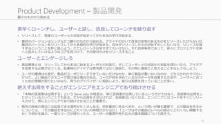 最小のものから始める
素早くローンチし、ユーザーと話し、改良してローンチを繰り返す
• リリースして、現実のユーザーとの対話が始まってから本当の学びが始まる。
• 最初のバージョンはシンプルかつ最小のものから始める。プライドのせいで改良の余地のあるものをリリースしたがらないが、
最初のバージョンをリリースしてから本格的な学びが始まる。自分がリリースしたものが恥ずかしくないなら、リリースが遅
すぎるということを肝に銘じよう。ただしローンチは早すぎてもいけない。それ自体有用であって、徐々にプロジェクト全体
へと拡大していけるようなコアを見つけて、その部分だけをリリースすること
ユーザーとエンゲージしろ
• 商品開発とは、リリースしてから本当に始まるユーザとの対話だ。そしてユーザーとの対話から利益を得たいなら、アイデア
を変更する必要が出てくる。起業時のアイデアは青写真ではなく仮説だ。その時に最高だと思えることをなんでもしよう。
• ユーザの獲得は大変だ。製品がユーザにリーチできていないだけなのか、単に製品が悪いせいなのか、どちらかわかりづらい
からだ。よい製品でさえユーザ数が減る場合がある。ユーザが何を求めているかのデータを収集する方法や、ユーザーに近づ
くための情報が知りたいのなら、周りのアドバイザーに相談しよう。彼らは知恵を持っていることが多い。
絶えず出荷をすることがエンジニアをエンジニアであり続けさせる
• 「本物の芸術家は出荷する」という Steve Jobs の格言は、単に芸術家が出荷しているというだけではなく、芸術家は出荷をし
たがっているということでもある。だから出荷をさせなければ、芸術家はいなくなる。エンジニアにはコードをすぐにリリー
スさせて、常にエンジニアであり続けさせることが重要だ。
• 既存の技術の周辺には拡張できる場所がたくさんある。何を最初に作るべきか、という問いが最も重要で、どの製品を作るか
については、「その製品を作るのにどれぐらいの時間がかかるか」「ユーザはその製品のレベルの高さにどれくらい興奮する
か」で何かを選ぶ。一度リリースが終わったら、ユーザーの獲得や売り込みの基本路線について話そう。
19
Product Development – 製品開発
 