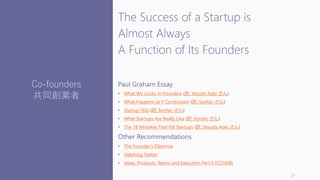 The Success of a Startup is
Almost Always
A Function of Its Founders
Paul Graham Essay
• What We Looks in Founders (訳: Yasushi Aoki さん)
• What Happens at Y Combinator (訳: lionfan さん)
• Startup FAQ (訳: lionfan さん)
• What Startups Are Really Like (訳: lionfan さん)
• The 18 Mistakes That Kill Startups (訳: Yasushi Aoki さん)
Other Recommendations
• The Founder’s Dilemma
• Hatching Twitter
• Ideas, Products, Teams and Execution Part II (CS183B)
21
Co-founders
共同創業者
 