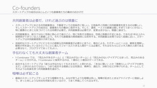 スタートアップの成功はほとんどいつも創業者たちの働きのおかげだ
共同創業者は必要だ、けれど選ぶのは慎重に
• スタートアップにおける共同創業者は、不動産でいう立地条件に等しい。立地条件と同様に共同創業者を変えるのは難しい。
そしてスタートアップの成功は、創業者たちの働きに依存する。そして、通常、一人での創業は厳しすぎてうまくいかない。
特に最悪のときに元気づけてくれる同僚が必要だ。共同創業者は必要だが、変更はきかない。慎重に選ぼう。
• 共同創業者は、能力ではなく性格と熱心さで選ぶこと。特に失敗する理由は、性格と熱意の不足にある。できれば1年以上の人
間関係ができている人と創業しよう。それでも創業後の関係維持には苦労する。共同創業は友情ではなく結婚に近い。スター
トアップは共同創業者間の子供である。
• 技術的なスタートアップにビジネスの得意な共同創業者が必要かと言うと、場合による。ただチームに一人は、顧客を理解し、
顧客が何を望んでいるかということに喜んでフォーカスできる人間が一人は必要だ。それはもちろんビジネス側の人間である
必要はなく、プログラマであってもよい。
手伝わなくても大丈夫な創業者チーム
• Y Combinator では、「見込みがあるチーム」と「見込みがないチーム」と「見込みのないアイデアにはまった、見込みのある
チーム」に分かれる。Y Combinator に採用するのは、1 番目と 3 番目のケースである。
• 成功するスタートアップは「彼らは手伝わなくても大丈夫だ」と思われる。「本当に賢い」とか「素晴らしいアイデアの持ち
主だ」と評されるのではない。つまり成功する根拠となる気質は、精神力、適応力、決断力などが挙げられる。チームとして
そのような気質を持つ共同創業者を選ぼう。
喧嘩は必ず起こる
• 最高のスタートアップチームですら喧嘩をする。みなが思うよりも喧嘩は多い。喧嘩が起きたときはアドバイザーに相談しよ
う。きっと同じような状況を何度も見ているので、うまく仲裁してくれるはずだ。
22
Co-founders
 